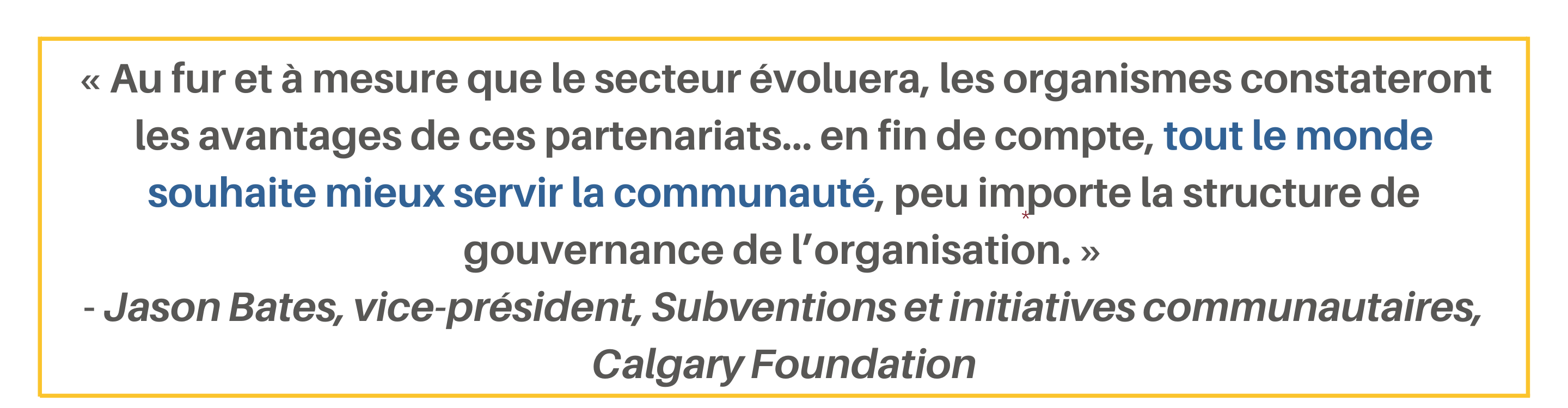 « Au fur et à mesure que le secteur évoluera, les organismes constateront les avantages de ces partenariats… en fin de compte, tout le monde souhaite mieux servir la communauté, peu importe la structure de gouvernance de l’organisation. » - Jason Bates, vice-président, Subventions et initiatives communautaires, Calgary Foundation